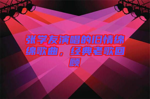 張學(xué)友演唱的舊情綿綿歌曲，經(jīng)典老歌回顧