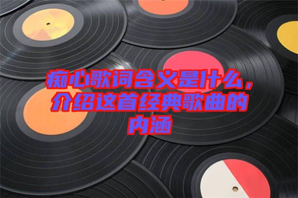 癡心歌詞含義是什么，介紹這首經典歌曲的內涵