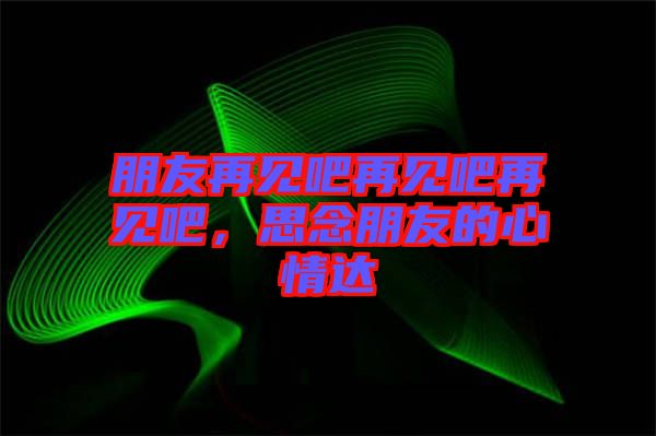 朋友再見吧再見吧再見吧，思念朋友的心情達