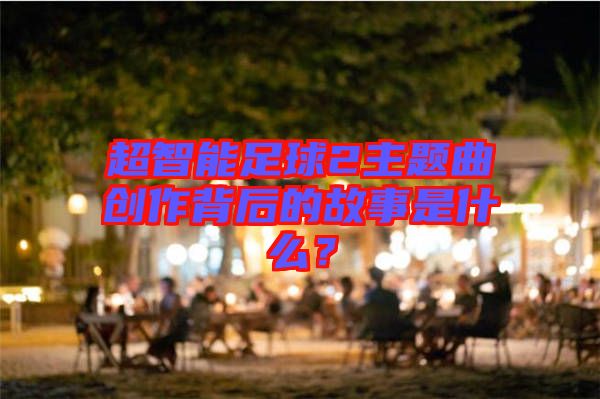 超智能足球2主題曲創(chuàng)作背后的故事是什么？