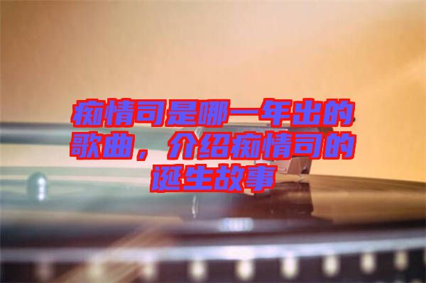 癡情司是哪一年出的歌曲，介紹癡情司的誕生故事