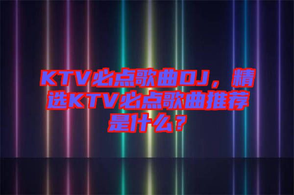 KTV必點(diǎn)歌曲DJ，精選KTV必點(diǎn)歌曲推薦是什么？