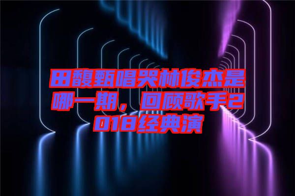 田馥甄唱哭林俊杰是哪一期，回顧歌手2018經(jīng)典演