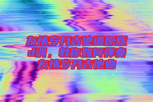 友情歲月吉他譜原版d調(diào)，教你如何彈奏友情歲月吉他曲