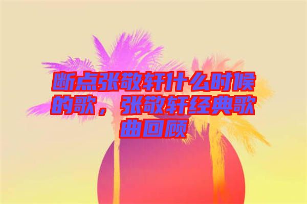 斷點張敬軒什么時候的歌，張敬軒經(jīng)典歌曲回顧