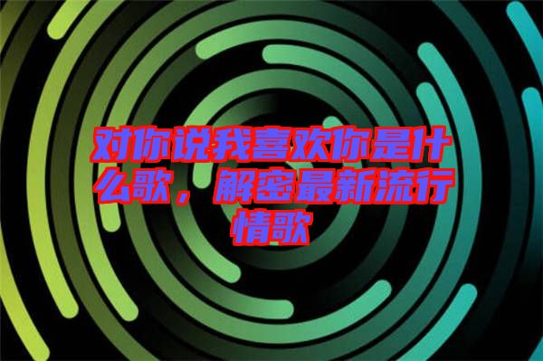 對你說我喜歡你是什么歌，解密最新流行情歌