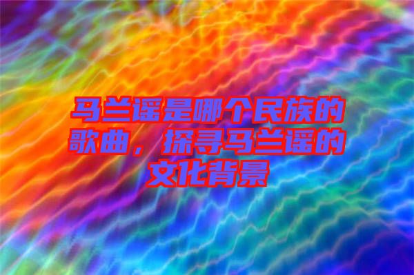 馬蘭謠是哪個民族的歌曲，探尋馬蘭謠的文化背景