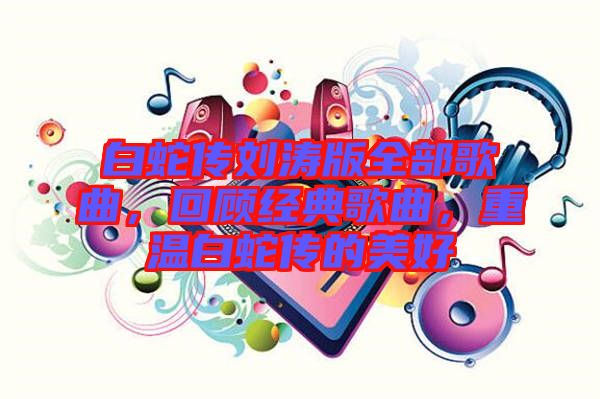 白蛇傳劉濤版全部歌曲，回顧經(jīng)典歌曲，重溫白蛇傳的美好