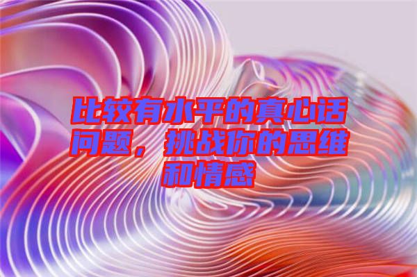 比較有水平的真心話問題，挑戰(zhàn)你的思維和情感