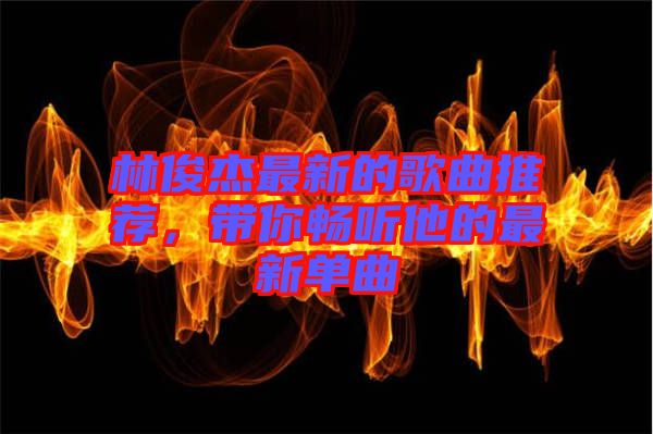 林俊杰最新的歌曲推薦，帶你暢聽他的最新單曲