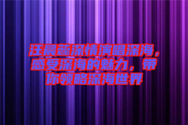 汪晨蕊深情演唱深海，感受深海的魅力，帶你領(lǐng)略深海世界