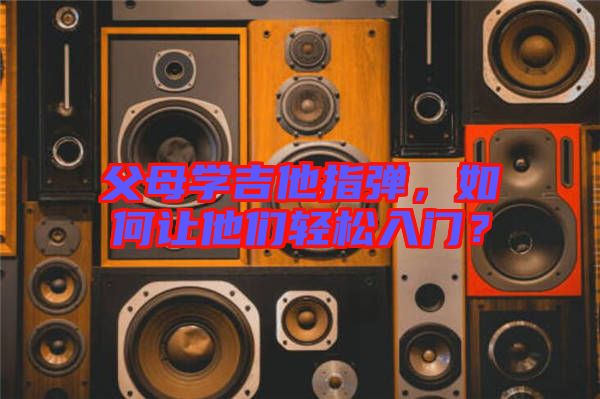 父母學吉他指彈，如何讓他們輕松入門？