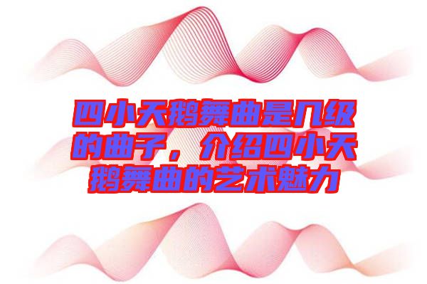 四小天鵝舞曲是幾級的曲子，介紹四小天鵝舞曲的藝術魅力