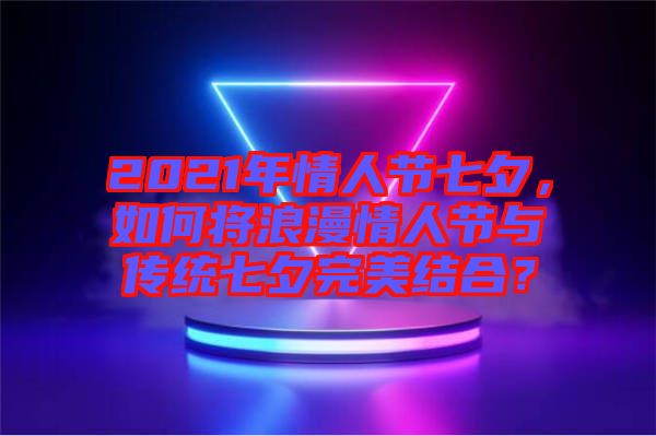 2021年情人節(jié)七夕，如何將浪漫情人節(jié)與傳統(tǒng)七夕完美結(jié)合？