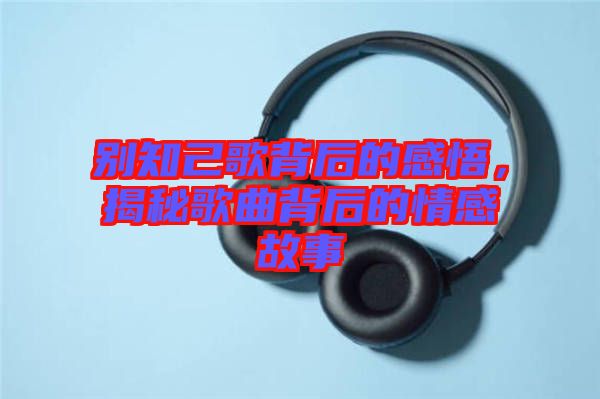 別知己歌背后的感悟，揭秘歌曲背后的情感故事