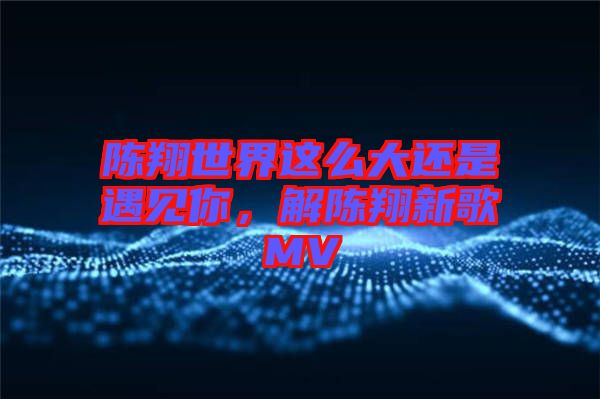 陳翔世界這么大還是遇見你，解陳翔新歌MV