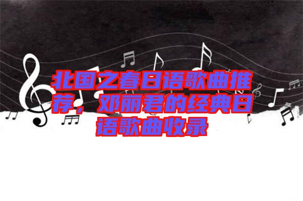 北國之春日語歌曲推薦，鄧麗君的經(jīng)典日語歌曲收錄