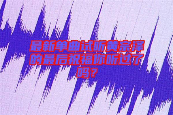 最新單曲試聽黃宗澤的最后祝福你聽過了嗎？