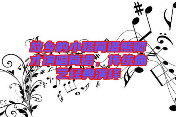 故鄉(xiāng)的小路簡(jiǎn)譜熊卿才演唱簡(jiǎn)譜，傳統(tǒng)曲藝經(jīng)典演繹