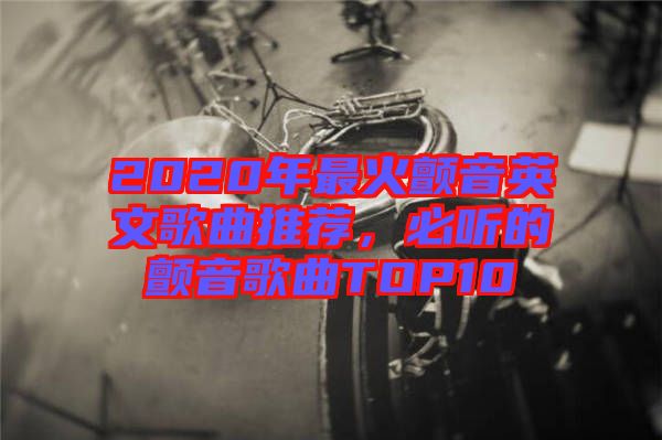 2020年最火顫音英文歌曲推薦，必聽的顫音歌曲TOP10