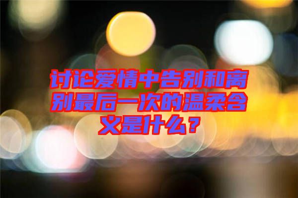 討論愛情中告別和離別最后一次的溫柔含義是什么？