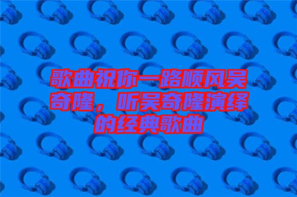 歌曲祝你一路順風吳奇隆，聽吳奇隆演繹的經(jīng)典歌曲