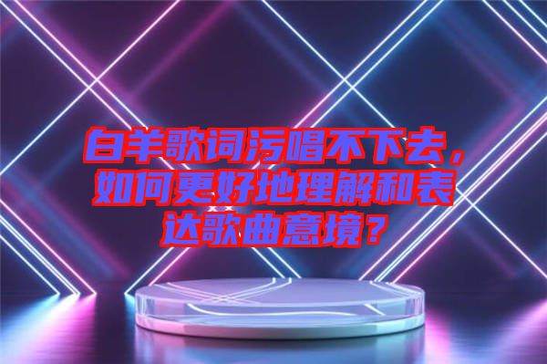 白羊歌詞污唱不下去，如何更好地理解和表達(dá)歌曲意境？