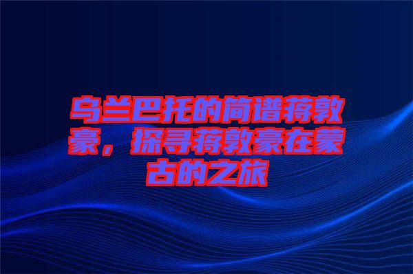 烏蘭巴托的簡譜蔣敦豪，探尋蔣敦豪在蒙古的之旅