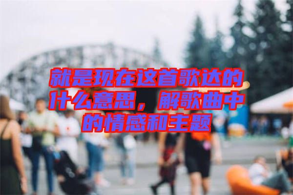 就是現(xiàn)在這首歌達(dá)的什么意思，解歌曲中的情感和主題