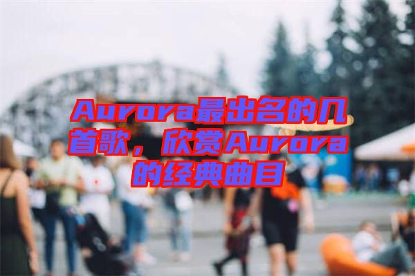 Aurora最出名的幾首歌，欣賞Aurora的經(jīng)典曲目