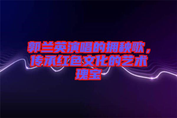 郭蘭英演唱的擁秧歌，傳承紅色文化的藝術(shù)瑰寶