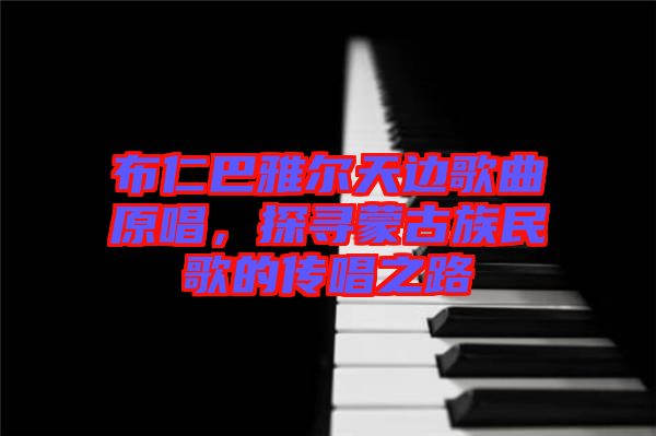 布仁巴雅爾天邊歌曲原唱，探尋蒙古族民歌的傳唱之路