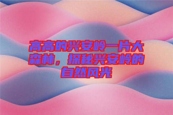 高高的興安嶺一片大森林，探秘興安嶺的自然風(fēng)光