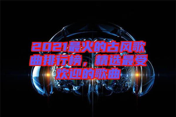 2021最火的古風(fēng)歌曲排行榜，精選最受歡迎的歌曲