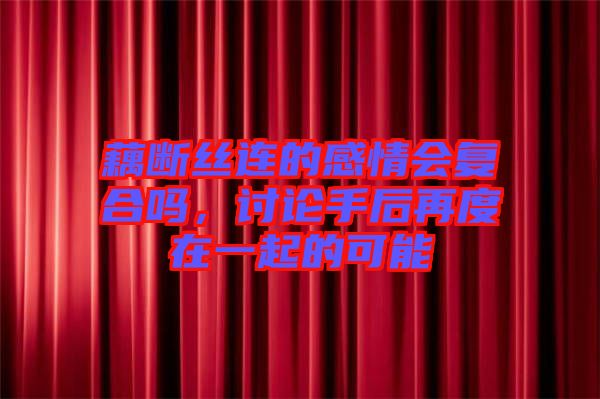 藕斷絲連的感情會復合嗎，討論手后再度在一起的可能