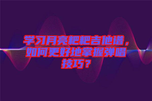 學(xué)習(xí)月亮粑粑吉他譜，如何更好地掌握彈唱技巧？