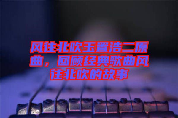 風(fēng)往北吹玉置浩二原曲，回顧經(jīng)典歌曲風(fēng)往北吹的故事