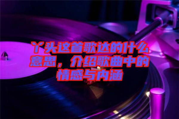 丫頭這首歌達的什么意思，介紹歌曲中的情感與內(nèi)涵