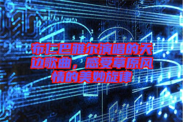 布仁巴雅爾演唱的天邊歌曲，感受草原風(fēng)情的美妙旋律