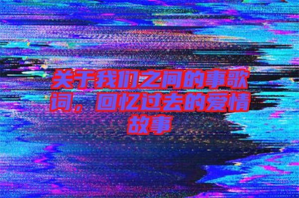 關于我們之間的事歌詞，回憶過去的愛情故事