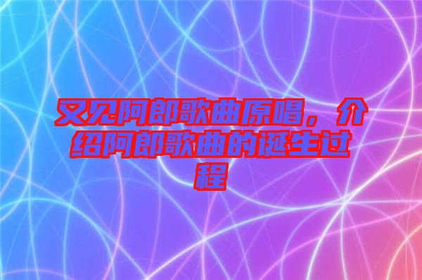 又見阿郎歌曲原唱，介紹阿郎歌曲的誕生過程