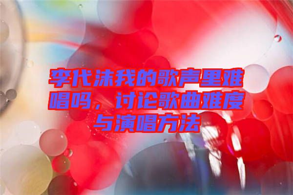 李代沫我的歌聲里難唱嗎，討論歌曲難度與演唱方法