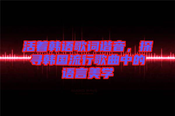 活著韓語歌詞諧音，探尋韓國流行歌曲中的語言美學(xué)