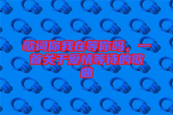 歌詞你我在等你嗎，一首關(guān)于愛情等待的歌曲