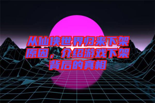 從仙俠世界歸來下架原因，介紹游戲下架背后的真相