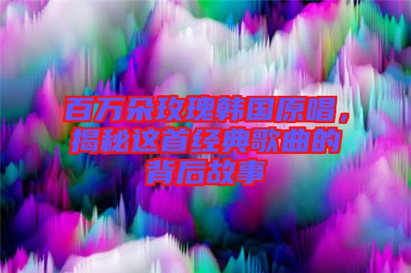 百萬朵玫瑰韓國原唱，揭秘這首經(jīng)典歌曲的背后故事