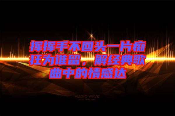 揮揮手不回頭一片癡狂為誰留，解經(jīng)典歌曲中的情感達(dá)