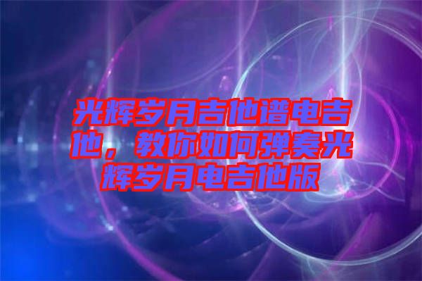 光輝歲月吉他譜電吉他，教你如何彈奏光輝歲月電吉他版