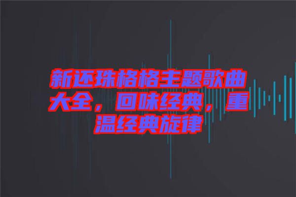 新還珠格格主題歌曲大全，回味經(jīng)典，重溫經(jīng)典旋律