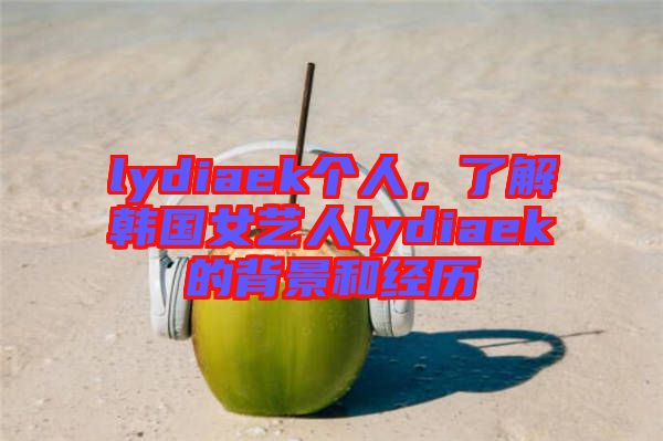 lydiaek個人，了解韓國女藝人lydiaek的背景和經(jīng)歷